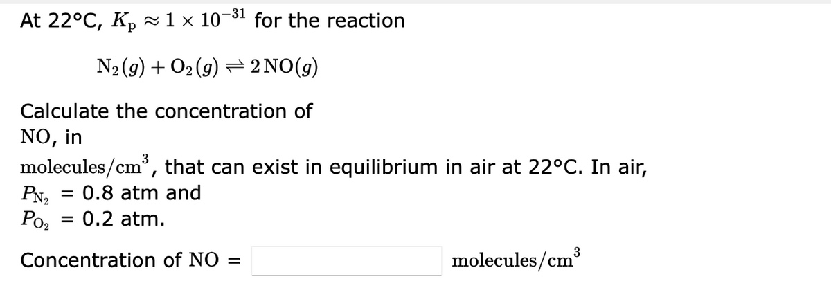 -31
At 22°C, Kp ~1 × 10¬ for the reaction
N2 (9) + O2 (9) = 2 NO(g)
Calculate the concentration of
NO, in
molecules/cm, that can exist in equilibrium in air at 22°C. In air,
PN2
Ро,
0.8 atm and
0.2 atm.
3
Concentration of NO =
molecules/cm
