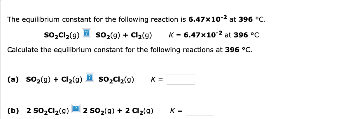The equilibrium constant for the following reaction is 6.47×10-2 at 396 °C.
so,Cl2(9)
SO2(g) + Cl2(g)
K = 6.47x10-2 at 396 °C
Calculate the equilibrium constant for the following reactions at 396 °C.
(a) sO2(g) + Cl2(g)
so2Cl2(g)
K =
(b) 2 SO2C12(g)
2 SO2(g) + 2 Cl2(g)
K =

