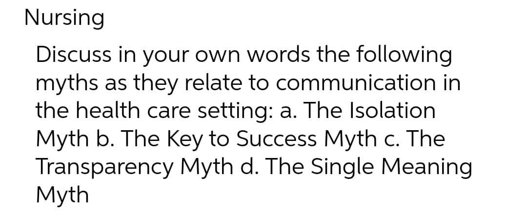 Nursing
Discuss in your own words the following
myths as they relate to communication
the health care setting: a. The Isolation
Myth b. The Key to Success Myth c. The
Transparency Myth d. The Single Meaning
Myth

