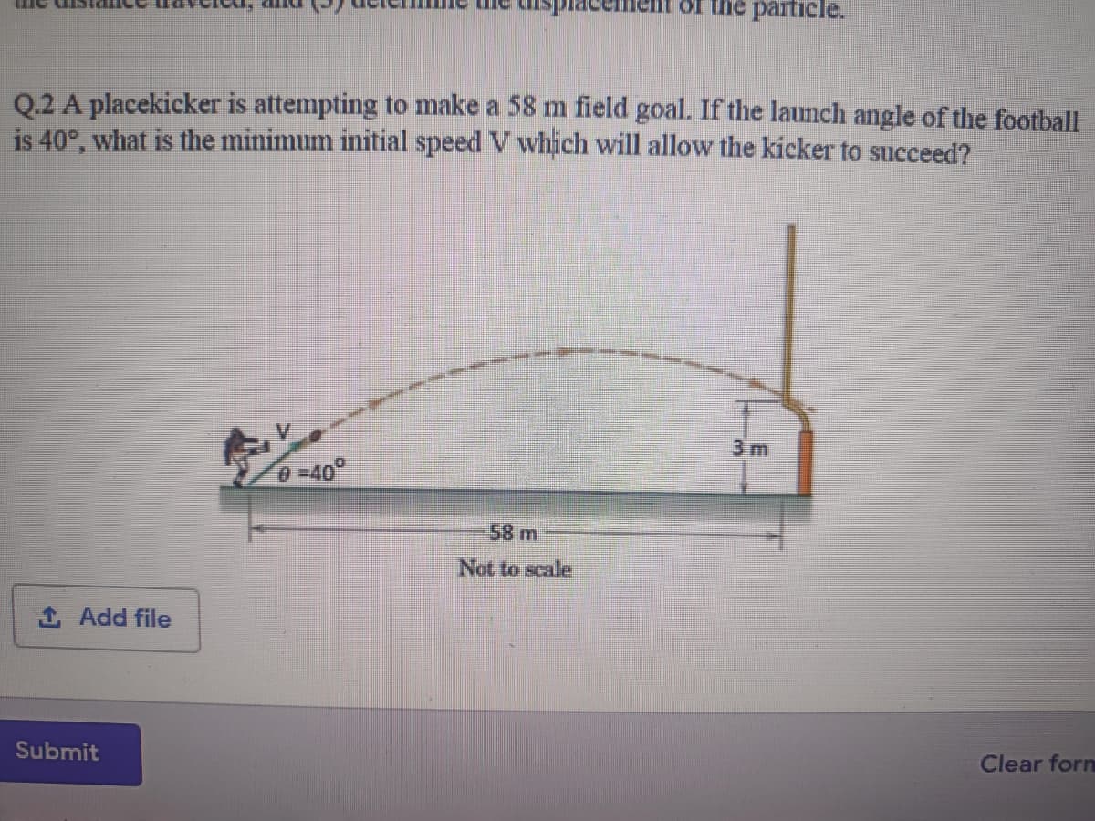 Of the particle.
Q.2 A placekicker is attempting to make a 58 m field goal. If the launch angle of the football
is 40°, what is the minimum initial speed V which will allow the kicker to succeed?
3 m
0 -40°
58 m
Not to scale
1 Add file
Submit
Clear forn
