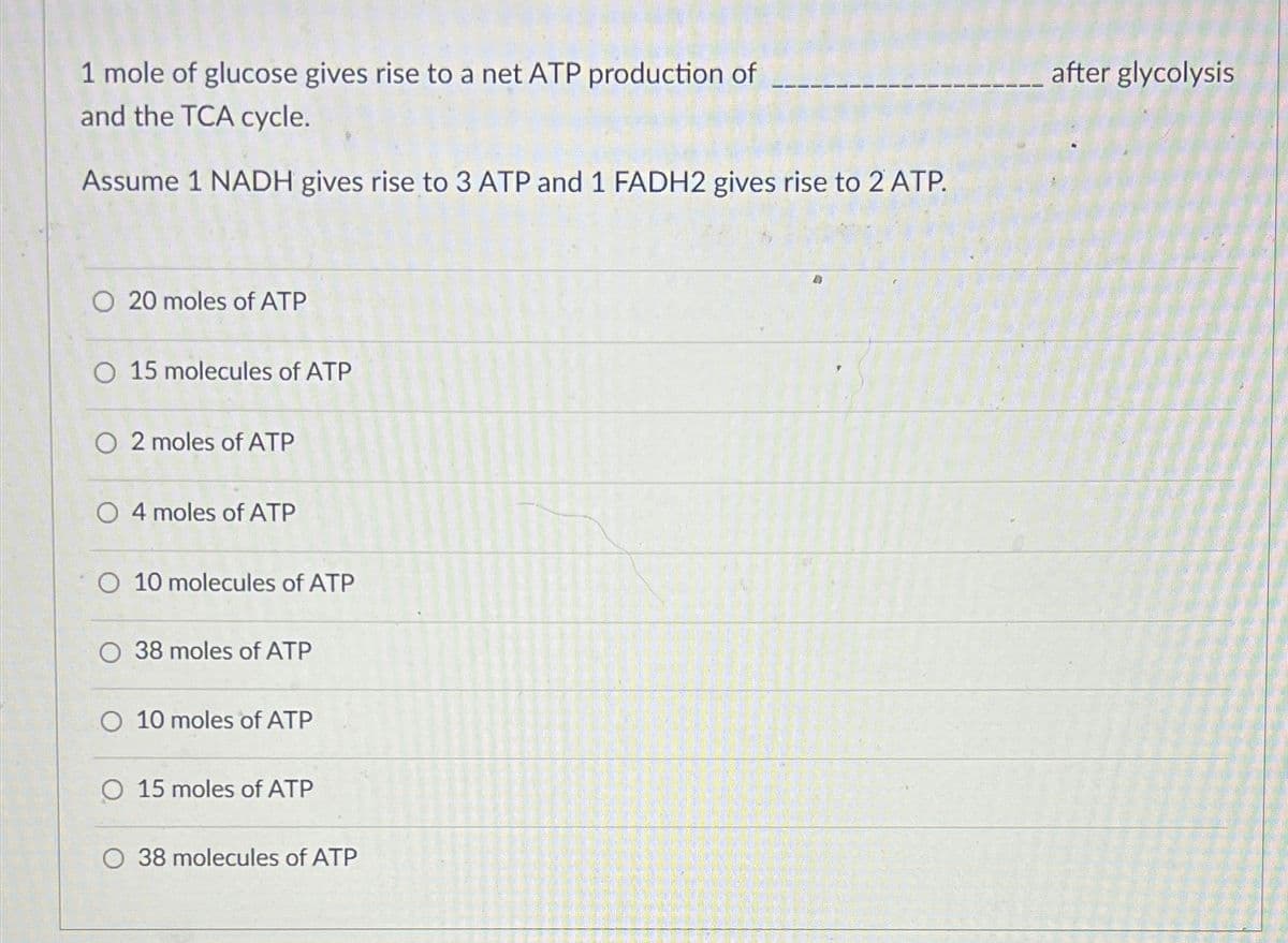 1 mole of glucose gives rise to a net ATP production of
and the TCA cycle.
Assume 1 NADH gives rise to 3 ATP and 1 FADH2 gives rise to 2 ATP.
O 20 moles of ATP
O 15 molecules of ATP
O2 moles of ATP
O 4 moles of ATP
O 10 molecules of ATP
38 moles of ATP
O 10 moles of ATP
O 15 moles of ATP
O 38 molecules of ATP
after glycolysis