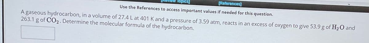 Topics]
[References]
Use the References to access important values if needed for this question.
A gaseous hydrocarbon, in a volume of 27.4 L at 401 K and a pressure of 3.59 atm, reacts in an excess of oxygen to give 53.9 g of H2O and
263.1 g of CO2. Determine the molecular formula of the hydrocarbon.