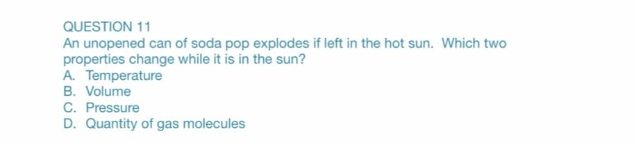QUESTION 11
An unopened can of soda pop explodes if left in the hot sun. Which two
properties change while it is in the sun?
A. Temperature
B. Volume
C. Pressure
D. Quantity of gas molecules
