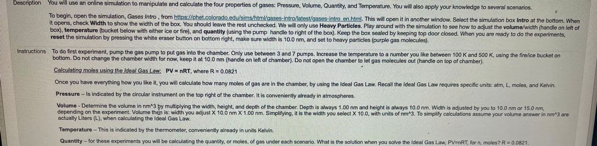 Description You will use an online simulation to manipulate and calculate the four properties of gases: Pressure, Volume, Quantity, and Temperature. You will also apply your knowledge to several scenarios.
To begin, open the simulation, Gases Intro, from https://phet.colorado.edu/sims/html/gases-intro/latest/gases-intro en.html. This will open it in another window. Select the simulation box Intro at the bottom. When
it opens, check Width to show the width of the box. You should leave the rest unchecked. We will only use Heavy Particles. Play around with the simulation to see how to adjust the volume/width (handle on left of
box), temperature (bucket below with either ice or fire), and quantity (using the pump handle to right of the box). Keep the box sealed by keeping top door closed. When you are ready to do the experiments,
reset the simulation by pressing the white eraser button on bottom right, make sure width is 10.0 nm, and set to heavy particles (purple gas molecules).
Instructions To do first experiment, pump the gas pump to put gas into the chamber. Only use between 3 and 7 pumps. Increase the temperature to a number you like between 100 K and 500 K, using the fire/ice bucket on
bottom. Do not change the chamber width for now, keep it at 10.0 nm (handle on left of chamber). Do not open the chamber to let gas molecules out (handle on top of chamber).
Calculating moles using the Ideal Gas Law: PV nRT, where R = 0.0821
Once you have everything how you like it, you will calculate how many moles of gas are in the chamber, by using the Ideal Gas Law. Recall the Ideal Gas Law requires specific units: atm, L, moles, and Kelvin.
Pressure
Is indicated by the circular instrument on the top right of the chamber. It is conveniently already in atmospheres.
Volume - Determine the volume in nm^3 by multiplying the width, height, and depth of the chamber. Depth is always 1.00 nm and height is always 10.0 nm. Width is adjusted by you to 10.0 nm or 15.0 nm,
depending on the experiment. Volume then is: width you adjust X 10.0 nm X 1.00 nm. Simplifying, it is the width you select X 10.0, with units of nm^3. To simplify calculations assume your volume answer in nm^3 are
actually Liters (L), when calculating the Ideal Gas Law.
Temperature- This is indicated by the thermometer, conveniently already in units Kelvin.
Quantity- for these experiments you will be calculating the quantity, or moles, of gas under each scenario. What is the solution when you solve the Ideal Gas Law, PV=nRT, for n, moles? R = 0.0821.
