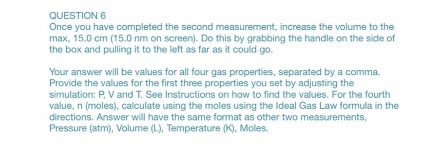 QUESTION 6
Once you have completed the second measurement, increase the volume to the
max, 15.0 cm (15.0 nm on screen). Do this by grabbing the handle on the side of
the box and pulling it to the left as far as it could go.
Your answer will be values for all four gas properties, separated by a comma.
Provide the values for the first three properties you set by adjusting the
simulation: P, V and T. See Instructions on how to find the values. For the fourth
value, n (moles), calculate using the moles using the Ideal Gas Law formula in the
directions. Answer will have the same format as other two measurements,
Pressure (atm), Volume (L), Temperature (K), Moles.
