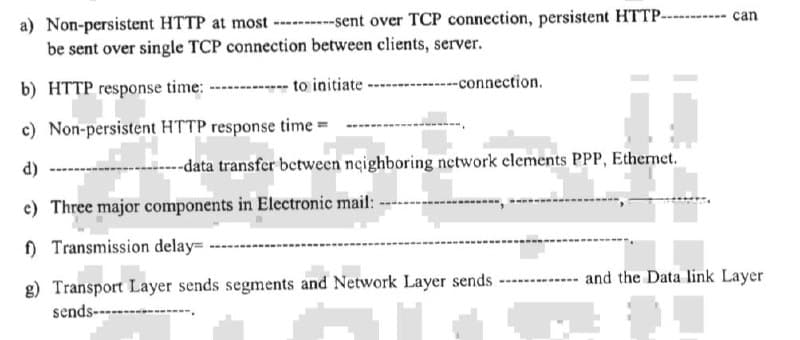 a) Non-persistent HTTP at most ----------sent over TCP connection, persistent HTTP-
be sent over single TCP connection between clients, server.
b) HTTP response time:
to initiate
--connection.
c) Non-persistent HTTP response time=
¡¡
d)
--data transfer between neighboring network elements PPP, Ethernet.
e) Three major components in Electronic mail:
f) Transmission delay=
‒‒‒‒‒‒‒‒
g) Transport Layer sends segments and Network Layer sends ----
sends--------
---- can
and the Data link Layer