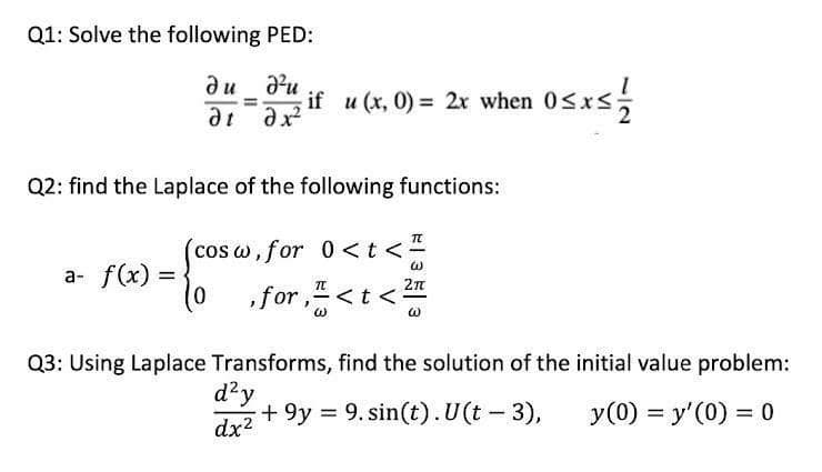 Q1: Solve the following PED:
du d²u
=
if u(x, 0) = 2x when 0≤x≤ 1/12/2
ət əx²
Q2: find the Laplace of the following functions:
(cos w
cosw, for 0 < t <
a- f(x)= =
70
2π
0
,for, < t <
Q3: Using Laplace Transforms, find the solution of the initial value problem:
d²y
+9y 9. sin(t). U(t - 3),
=
y (0) = y'(0) = 0
dx²
