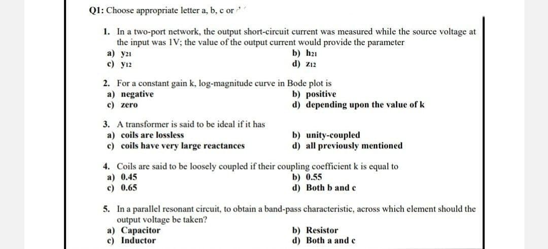 Q1: Choose appropriate letter a, b, c or
1. In a two-port network, the output short-circuit current was measured while the source voltage at
the input was IV; the value of the output current would provide the parameter
a) y21
b) h21
d) Z12
c) 12
2. For a constant gain k, log-magnitude curve in Bode plot is
a) negative
b) positive
c) zero
d) depending upon the value of k
3. A transformer is said to be ideal if it has
a) coils are lossless
b) unity-coupled
c) coils have very large reactances
d) all previously mentioned
4. Coils are said to be loosely coupled if their coupling coefficient k is equal to
a) 0.45
b) 0.55
c) 0.65
d) Both b and c
5. In a parallel resonant circuit, to obtain a band-pass characteristic, across which element should the
output voltage be taken?
a) Capacitor
b) Resistor
c) Inductor
d) Both a and c