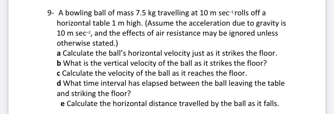 9- A bowling ball of mass 7.5 kg travelling at 10 m sec-'rolls off a
horizontal table 1 m high. (Assume the acceleration due to gravity is
10 m sec-2, and the effects of air resistance may be ignored unless
otherwise stated.)
a Calculate the ball's horizontal velocity just as it strikes the floor.
b What is the vertical velocity of the ball as it strikes the floor?
c Calculate the velocity of the ball as it reaches the floor.
d What time interval has elapsed between the ball leaving the table
and striking the floor?
e Calculate the horizontal distance travelled by the ball as
falls.
