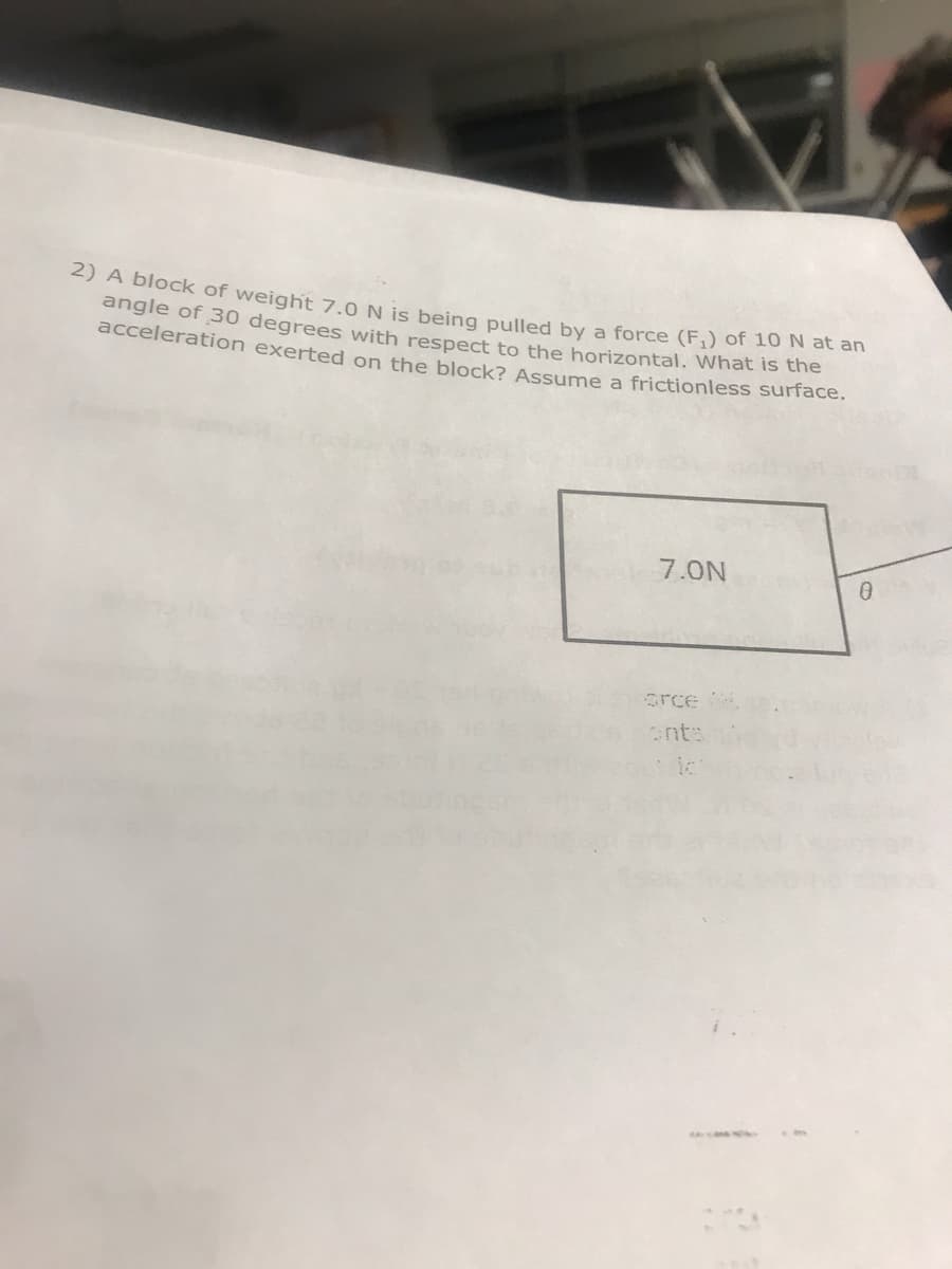 2) A block of weight 7.0 N is being pulled by a force (F,) of 10 N ac an
angle of 30 degrees with respect to the horizontal. What is the
acceleration exerted on the block? Assume a frictionless surface.
7.0N
orce
nts
