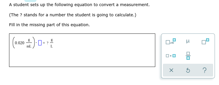 A student sets up the following equation to convert a measurement.
(The ? stands for a number the student is going to calculate.)
Fill in the missing part of this equation.
0.020
mL.
х10
