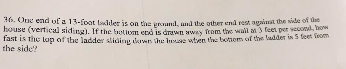 36. One end of a 13-foot ladder is on the ground, and the other end rest against the side of the
house (vertical siding). If the bottom end is drawn away from the wall at 3 feet per second, how
fast is the top of the ladder sliding down the house when the bottom of the ladder is 5 feet from
the side?
