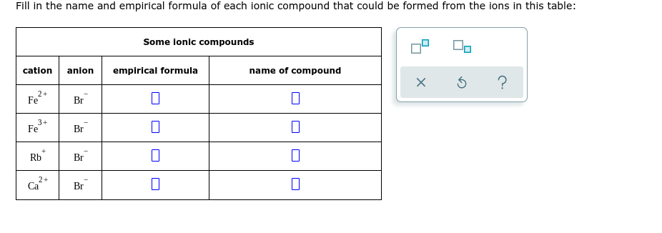 Fill in the name and empirical formula of each ionic compound that could be formed from the ions in this table:
Some ionic compounds
cation
anion
emplrical formula
name of compound
2+
Fe
Br
3+
Fe
Br
Rb
Br
2+
Ca
Br
