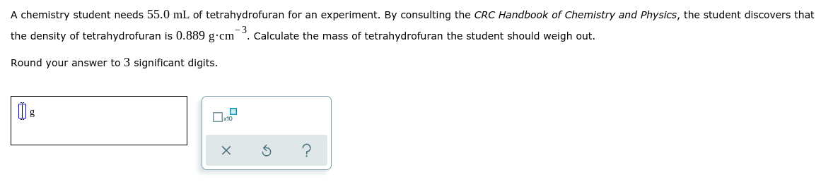 A chemistry student needs 55.0 mL of tetrahydrofuran for an experiment. By consulting the CRC Handbook of Chemistry and Physics, the student discovers that
the density of tetrahydrofuran is 0.889 g.cm
-3
Calculate the mass of tetrahydrofuran the student should weigh out.
Round your answer to 3 significant digits.
?

