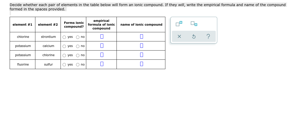 Decide whether each pair of elements in the table below will form an ionic compound. If they will, write the empirical formula and name of the compound
formed in the spaces provided.
empirical
formula of ionic
compound
Forms ionic
element #1
element #2
name of lonic compound
compound?
O no
?
chlorine
strontium
O yes
potassium
calcium
O yes
O no
potassium
chlorine
O yes
O no
fluorine
sulfur
O yes
O no
