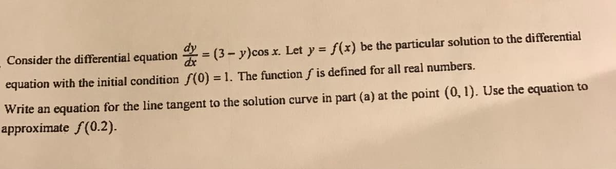 Consider the differential equation = (3- y)cos x. Let y = f(x) be the particular solution to the differential
equation with the initial condition f(0) = 1. The function f is defined for all real numbers.
Write an equation for the line tangent to the solution curve in part (a) at the point (0, 1). Use the equation to
approximate f(0.2).
