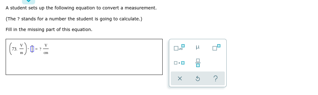 A student sets up the following equation to convert a measurement.
(The ? stands for a number the student is going to calculate.)
Fill in the missing part of this equation.
(2 ) u-)
V
= ?
cm
