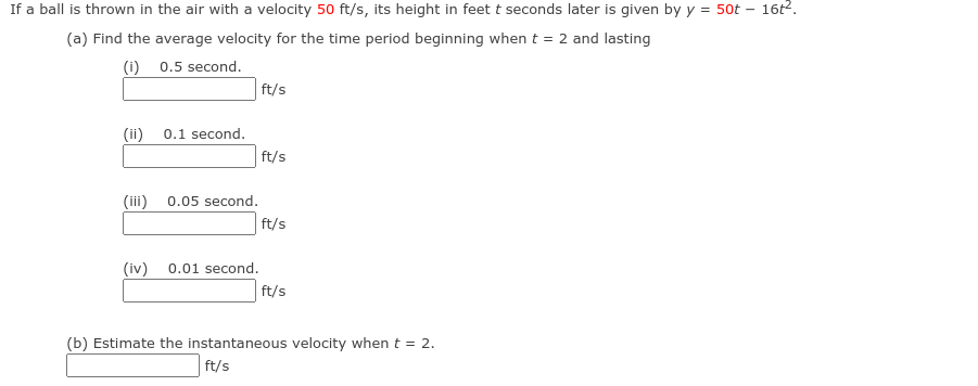 If a ball is thrown in the air with a velocity 50 ft/s, its height in feet t seconds later is given by y = 50t – 16t2.
(a) Find the average velocity for the time period beginning when t = 2 and lasting
(i) 0.5 second.
ft/s
(ii)
0.1 second.
ft/s
(iii)
0.05 second.
ft/s
(iv)
0.01 second.
ft/s
(b) Estimate the instantaneous velocity when t = 2.
ft/s
