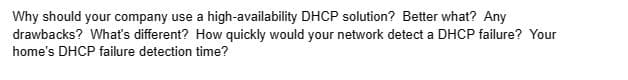 Why should your company use a high-availability DHCP solution? Better what? Any
drawbacks? What's different? How quickly would your network detect a DHCP failure? Your
home's DHCP failure detection time?