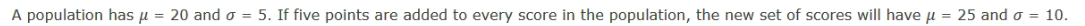 A population has u = 20 and o = 5. If five points are added to every score in the population, the new set of scores will have u = 25 and o = 10.
