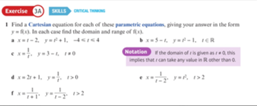 Exercise 3A) SKLLS mCAL THNG
I Find a Cartesian equation for cach of these parametric equations, giving your answer in the form
y=f). In cach case find the domain and range of fx)
x-2, y+1, 4Is4
x=5-1. y= – 1, ER
Notation the domain of ris given asrQ, this
implies that can take any value in Rother than a.
ex. y-3-, 0
4x- 21 + 1, y- 120
ya, 1>2
