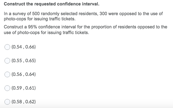 Construct the requested confidence interval.
In a survey of 500 randomly selected residents, 300 were opposed to the use of
photo-cops for issuing traffic tickets.
Construct a 95% confidence interval for the proportion of residents opposed to the
use of photo-cops for issuing traffic tickets.
(0.54 , 0.66)
(0.55 , 0.65)
(0.56 , 0.64)
(0.59 , 0.61)
(0.58 , 0.62)
