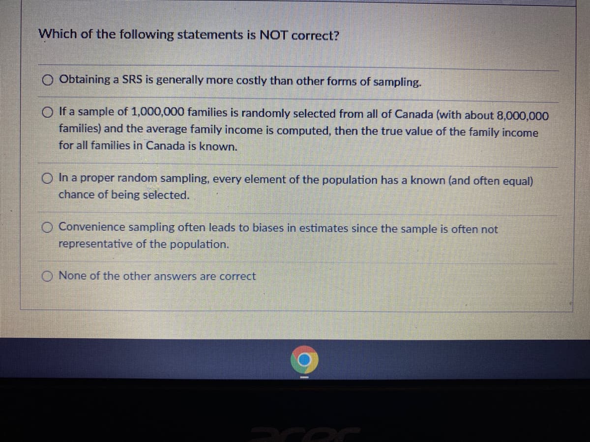 Which of the following statements is NOT correct?
Obtaining a SRS is generally more costly than other forms of sampling.
If a sample of 1,000,000 families is randomly selected from all of Canada (with about 8,000,000
families) and the average family income is computed, then the true value of the family income
for all families in Canada is known.
O In a proper random sampling, every element of the population has a known (and often equal)
chance of being selected.
O Convenience sampling often leads to biases in estimates since the sample is often not
representative of the population.
None of the other answers are correct
