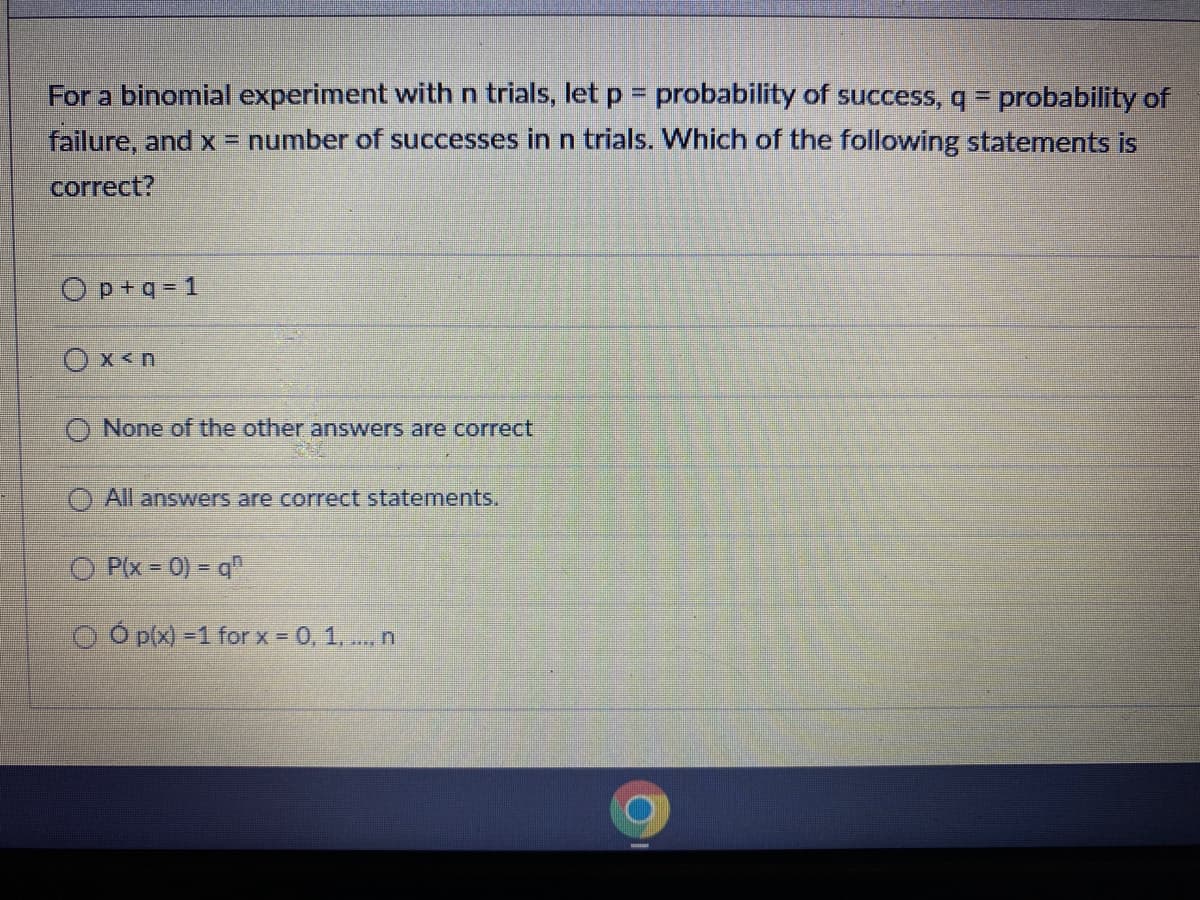 For a binomial experiment with n trials, let p = probability of success, q = probability of
failure, and x = number of successes in n trials. Which of the following statements is
%3D
correct?
Op+q= 1
Ox<n
O None of the other answers are correct
O All answers are correct statements.
O Plx = 0) = q"
O O plx) -1 for x = 0, 1, .. n
