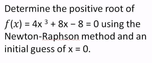 Determine the positive root of
f(x) = 4x 3 + 8x - 8 = 0 using the
Newton-Raphson method and an
initial guess of x = 0.
