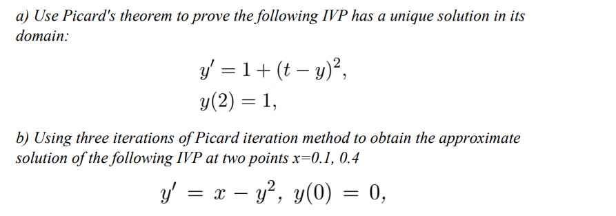 a) Use Picard's theorem to prove the following IVP has a unique solution in its
domain:
y = 1+ (t – y)²,
у(2) 3 1,
b) Using three iterations of Picard iteration method to obtain the approximate
solution of the following IVP at two points x=0.1, 0.4
y'
= x – y?, y(0) = 0,
