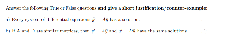 Answer the following True or False questions and give a short justification/counter-example:
a) Every system of differential equations g = Aỹ has a solution.
b) If A and D are similar matrices, then y' = Aj and u' = Dū have the same solutions.
