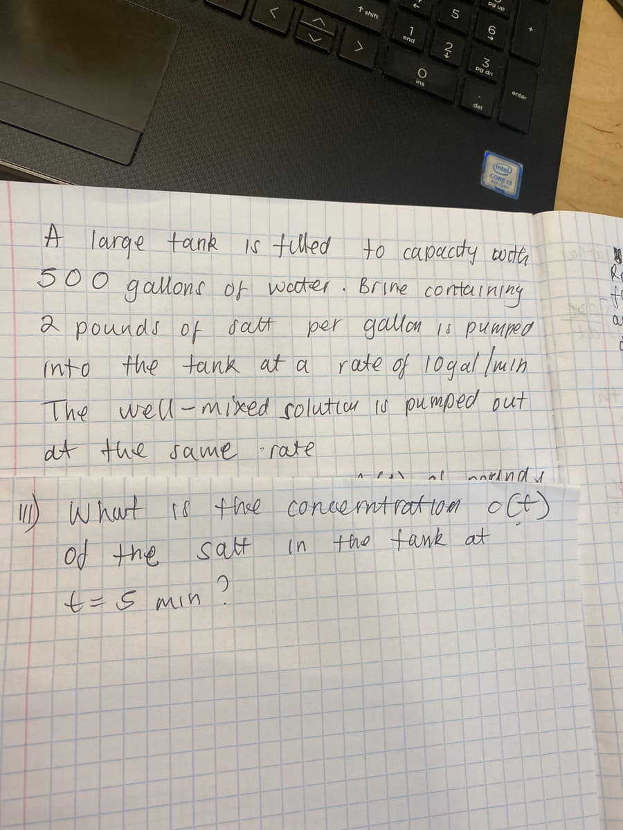 1 shift
1
3
pg dn
enter
ins
del
(Intel
CORE 13
Ro
is tilled to capacty wocte
500 . Brime conterming
per gallon 1o pumped
A large tank
gallons of wocter
2 pounds of oatt
the tank at a rate of 10gal /min
into
The well-mixed soluticr Iu pu mped out
What co thee concerntratto m oCt)
in the fank at
at the same rate
salt
Jut po
