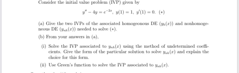 Consider the initial value problem (IVP) given by
y" – 4y = e-", y(1) = 1, y(1) = 0. (*)
(a) Give the two IVPS of the associated homogeonous DE (yn (x)) and nonhomoge-
neous DE (ynh(x)) needed to solve (*).
(b) From your answers in (a),
(i) Solve the IVP associated to ynh(z) using the method of undetermined coeffi-
cients. Give the form of the particular solution to solve ynh (x) and explain the
choice for this form.
(ii) Use Green's function to solve the IVP associated to y,h (1).

