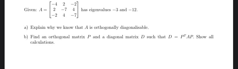-4
2
-27
Given: A =
2
-7
4
has eigenvalues -3 and – 12.
-7
-2
4
a) Explain why we know that A is orthogonally diagonalisable.
b) Find an orthogonal matrix P and a diagonal matrix D such that D = P" AP. Show all
calculations.
