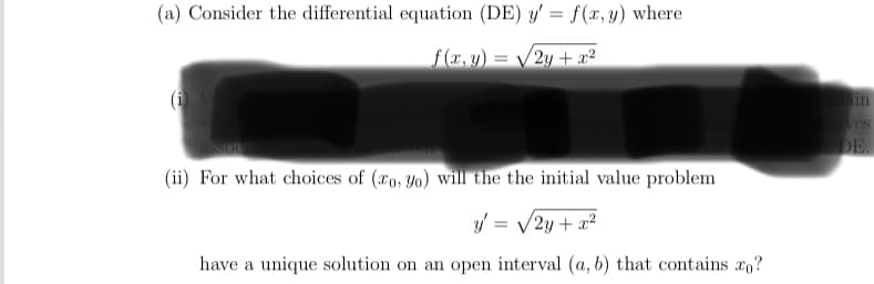 (a) Consider the differential equation (DE) y' = f(x, y) where
f (x, y) = /2y + x²
ves
DE.
(ii) For what choices of (æo, yo) will the the initial value problem
y' = /2y + x²
have a unique solution on an open interval (a, b) that contains xo?
