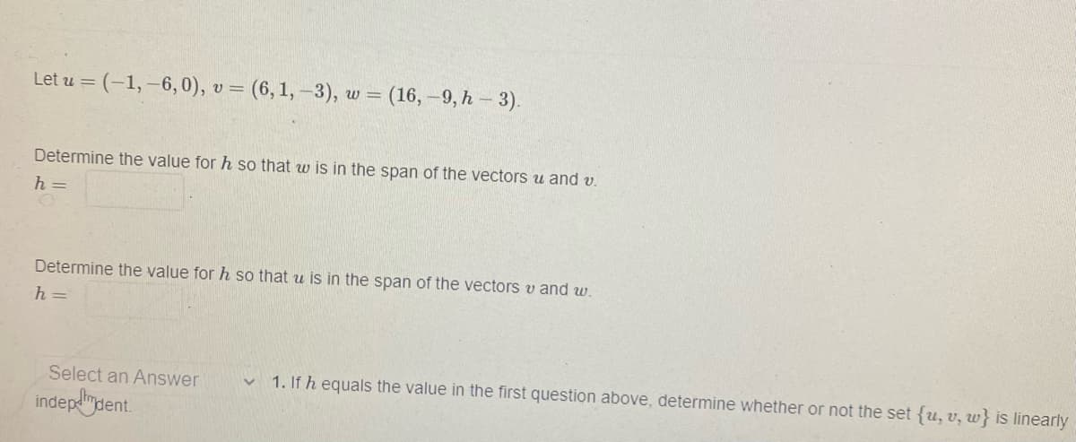 Let u = (-1,-6, 0), v = (6, 1, -3), w = (16,-9, h - 3).
Determine the value for h so that w is in the span of the vectors u and v.
h =
Determine the value for h so that u is in the span of the vectors v and w.
h=
Select an Answer
indep-dent.
1. If h equals the value in the first question above, determine whether or not the set {u, v, w} is linearly