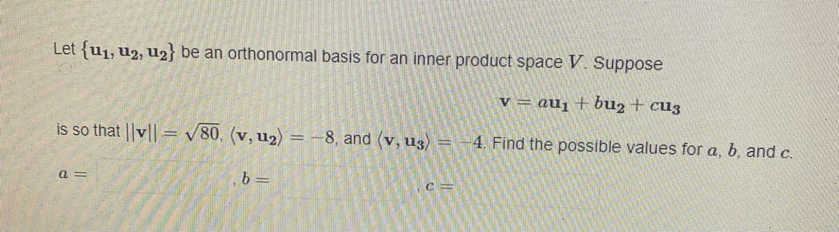 Let {u₁, 12, u2} be an orthonormal basis for an inner product space V. Suppose
v = au₁ + bu₂ + cuz
is so that ||v||= √80, (v, u₂) = -8, and (v, u3) = -4. Find the possible values for a, b, and c.
a=
b=
.c