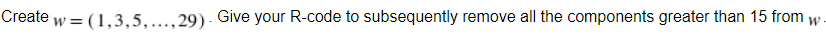 Create w = (1,3,5,..., 29). Give your R-code to subsequently remove all the components greater than 15 from w.