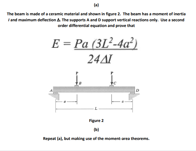 (a)
The beam is made of a ceramic material and shown in figure 2. The beam has a moment of inertia
I and maximum deflection A. The supports A and D support vertical reactions only. Use a second
order differential equation and prove that
E = Pa (3L²-4a²)
24AI
P
B
D
Figure 2
(b)
Repeat (a), but making use of the moment-area theorems.

