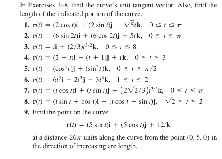 In Exercises 1-8, find the curve's unit tangent vector. Also, find the
length of the indicated portion of the curve.
1. r(t) = (2 cos t)i + (2 sin t)j + V5tk, 0<t <
2. r(t) = (6 sin 2t)i + (6 cos 2t)j + 5tk, 0 <t < ™
3. r(t) = ti + (2/3)t³/2k, 0 <t< 8
4. r(t) = (2 + t)i – (t + 1)j + tk, 0 < t < 3
5. r(t) = (cos³t)j + (sin³t)k,
6. r(t) = 6r°i – 2t³j – 3ť°k, 1<t< 2
7. r(t) = (t cos t)i + (t sin t)j + (2V2/3)t³/²k, 0 <t < ™
0 <t< T/2
-
8. r(t) = (t sint + cos t)i + (t cos t – sin t)j, V2<1s2
9. Find the point on the curve
r(t) = (5 sin t)i + (5 cos t)j + 12tk
at a distance 26™ units along the curve from the point (0, 5, 0) in
the direction of increasing arc length.
