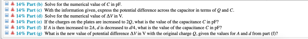 14% Part (b) Solve for the numerical value of C in pF.
14% Part (c) With the information given, express the potential difference across the capacitor in terms of Q and C.
14% Part (d) Solve for the numerical value of AV in V.
14% Part (e) If the charges on the plates are increased to 2Q, what is the value of the capacitance C in pF?
14% Part (f) If A is then increased to 2A, d is decreased to d/4, what is the value of the capacitance C in pF?
14% Part (g) What is the new value of potential difference AV in V with the original charge Q, given the values for A and d from part (f)?
