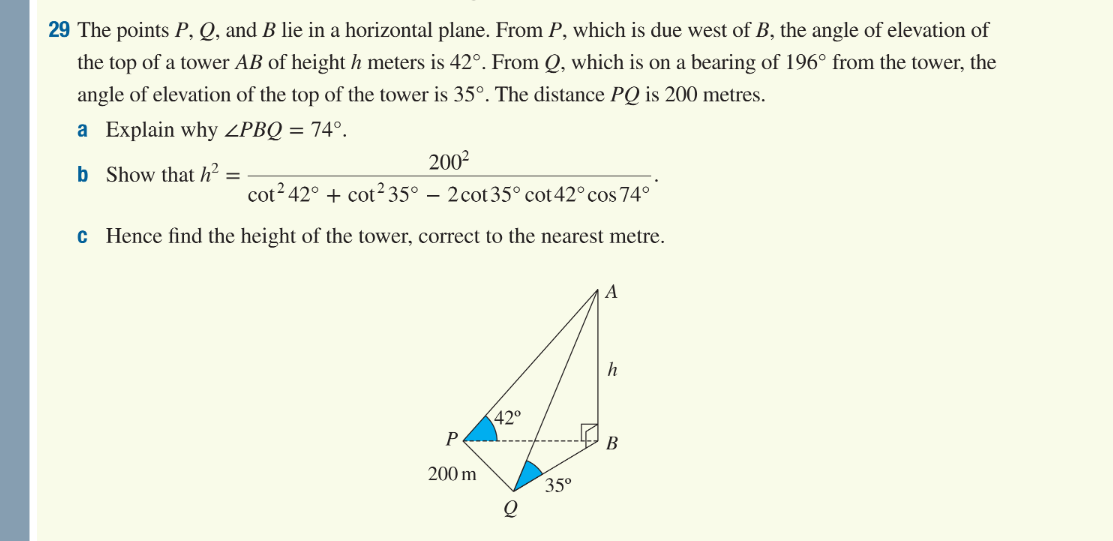 29 The points P, Q, and B lie in a horizontal plane. From P, which is due west of B, the angle of elevation of
the top of a tower AB of height h meters is 42°. From Q, which is on a bearing of 196° from the tower, the
angle of elevation of the top of the tower is 35°. The distance PQ is 200 metres.
a Explain why ZPBQ = 74º.
b
200²
cot² 42° + cot²35° - 2cot 35° cot 42° cos 74°
c Hence find the height of the tower, correct to the nearest metre.
Show that h²
=
P
200 m
42°
Q
35⁰
A
B