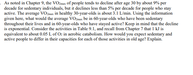 As noted in Chapter 9, the VO2max of people tends to decline after age 30 by about 9% per
decade for sedentary individuals, but it declines less than 5% per decade for people who stay
active. The average VO2max in healthy 30-year-olds is about 3.1 L/min. Using the information
given here, what would the average VO2max be in 60-year-olds who have been sedentary
throughout their lives and in 60-year-olds who have stayed active? Keep in mind that the decline
is exponential. Consider the activities in Table 9.1, and recall from Chapter 7 that 1 kJ is
equivalent to about 0.05 L of O2 in aerobic catabolism. How would you expect sedentary and
active people to differ in their capacities for each of those activities in old age? Explain.