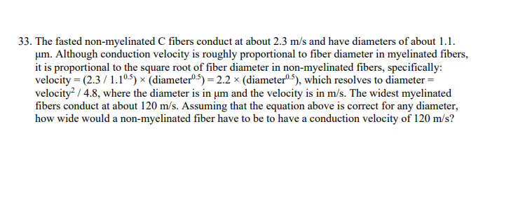 33. The fasted non-myelinated C fibers conduct at about 2.3 m/s and have diameters of about 1.1.
um. Although conduction velocity is roughly proportional to fiber diameter in myelinated fibers,
it is proportional to the square root of fiber diameter in non-myelinated fibers, specifically:
velocity = (2.3/1.10.5) x (diameter0.5) = 2.2 × (diameter0.5), which resolves to diameter =
velocity² / 4.8, where the diameter is in um and the velocity is in m/s. The widest myelinated
fibers conduct at about 120 m/s. Assuming that the equation above is correct for any diameter,
how wide would a non-myelinated fiber have to be to have a conduction velocity of 120 m/s?