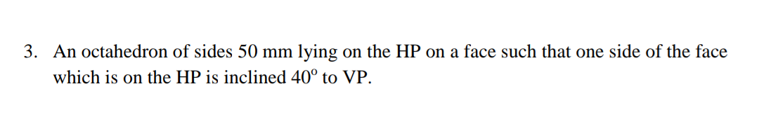3. An octahedron of sides 50 mm lying on the HP on a face such that one side of the face
which is on the HP is inclined 40° to VP.