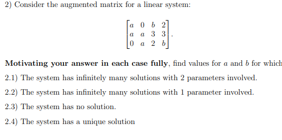 2) Consider the augmented matrix for a linear system:
а 0 ь 2
а 3 3
0 а 2 b
a
Motivating your answer in each case fully, find values for a and b for which
2.1) The system has infinitely many solutions with 2 parameters involved.
2.2) The system has infinitely many solutions with 1 parameter involved.
2.3) The system has no solution.
2.4) The system has a unique solution
