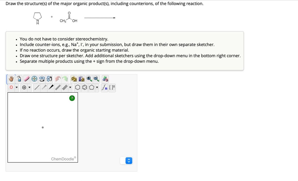 Draw the structure(s) of the major organic product(s), including counterions, of the following reaction.
CH3
요
OH
•
You do not have to consider stereochemistry.
• Include counter-ions, e.g., Na+, I, in your submission, but draw them in their own separate sketcher.
•
If no reaction occurs, draw the organic starting material.
•
•
Draw one structure per sketcher. Add additional sketchers using the drop-down menu in the bottom right corner.
Separate multiple products using the + sign from the drop-down menu.
ChemDoodleⓇ
?
<>