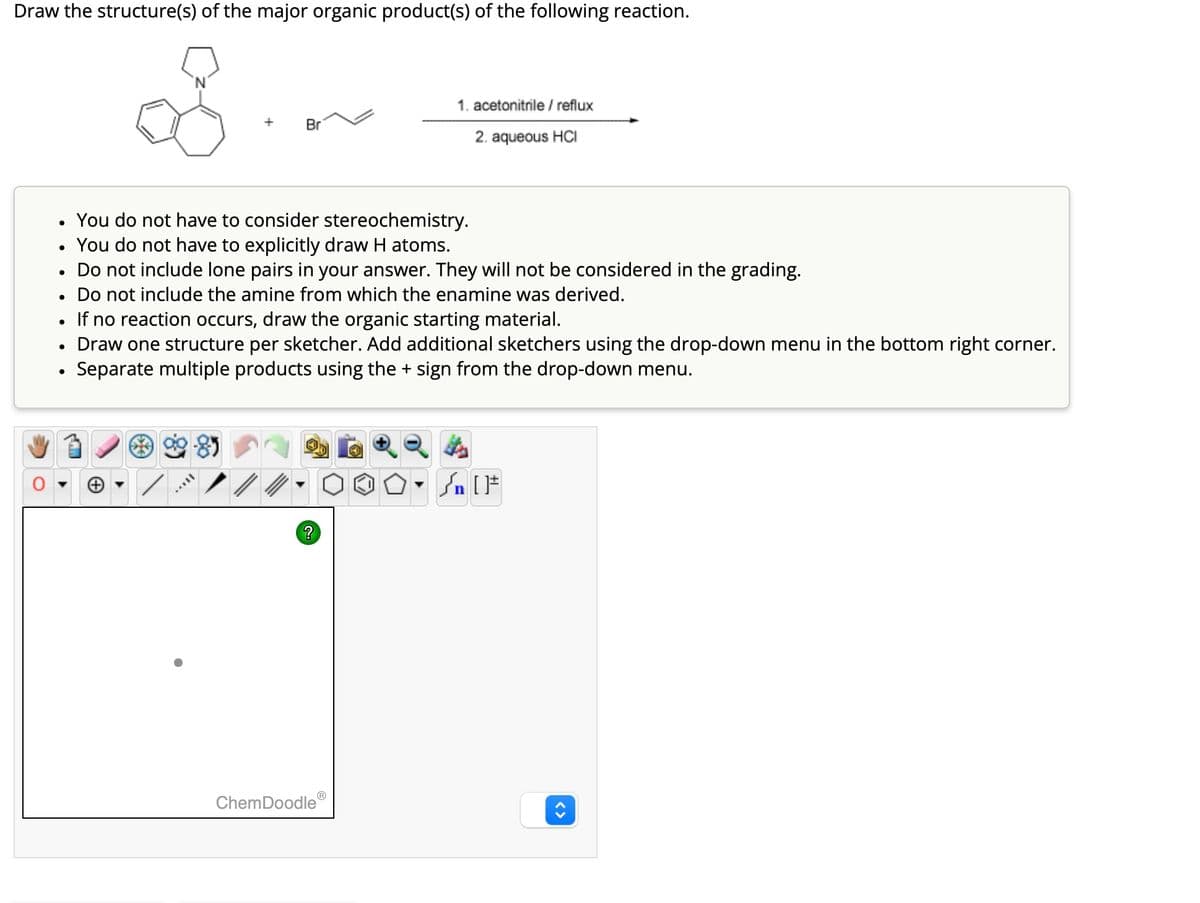 Draw the structure(s) of the major organic product(s) of the following reaction.
1. acetonitrile/reflux
Br
2. aqueous HCI
. You do not have to consider stereochemistry.
•
You do not have to explicitly draw H atoms.
•
Do not include lone pairs in your answer. They will not be considered in the grading.
•
Do not include the amine from which the enamine was derived.
•
If no reaction occurs, draw the organic starting material.
•
Draw one structure per sketcher. Add additional sketchers using the drop-down menu in the bottom right corner.
•
Separate multiple products using the + sign from the drop-down menu.
?
ChemDoodle
√n [
<>