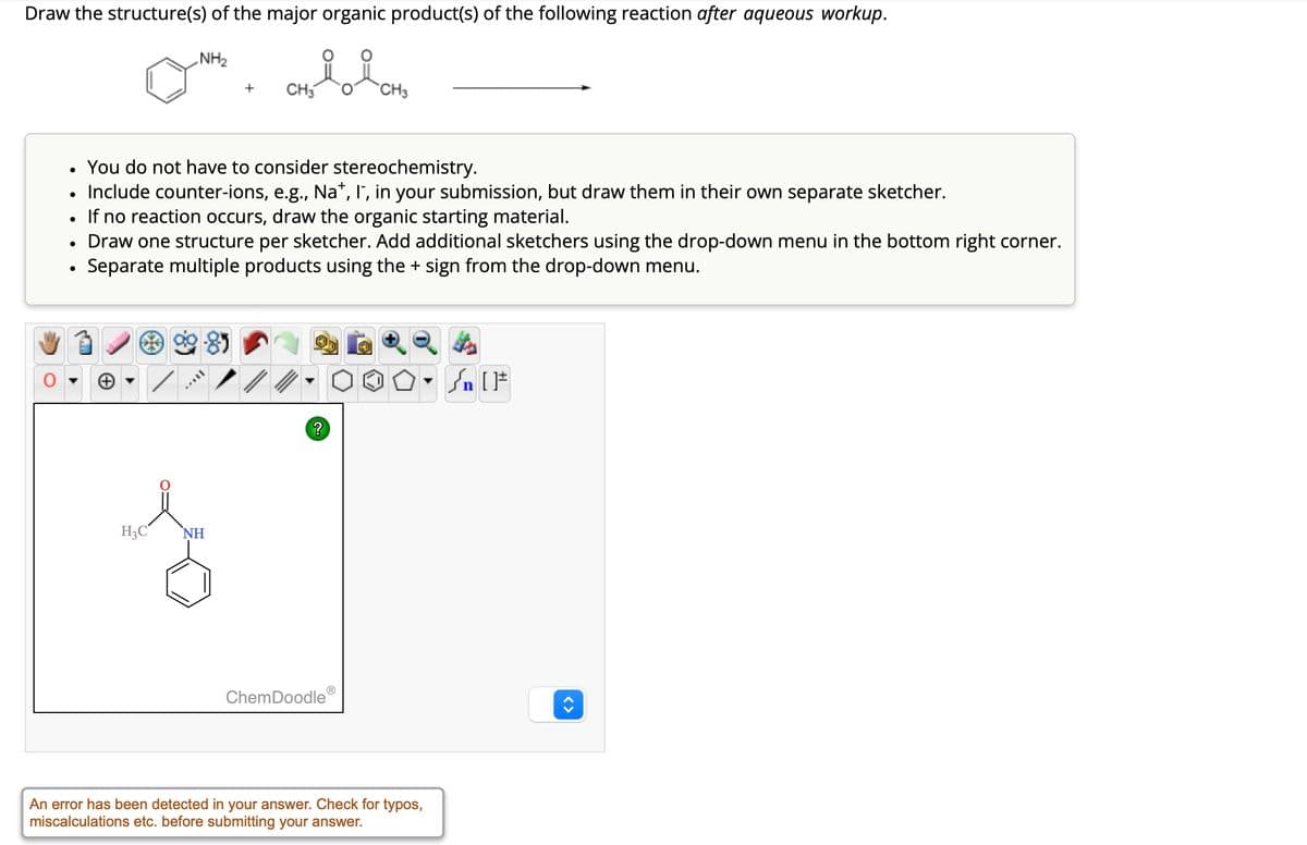 Draw the structure(s) of the major organic product(s) of the following reaction after aqueous workup.
NH₂
+
CH3
CH3
. You do not have to consider stereochemistry.
•
Include counter-ions, e.g., Na+, I, in your submission, but draw them in their own separate sketcher.
•
If no reaction occurs, draw the organic starting material.
•
•
Draw one structure per sketcher. Add additional sketchers using the drop-down menu in the bottom right corner.
Separate multiple products using the + sign from the drop-down menu.
+
H3C
NH
?
ChemDoodle
√n [
An error has been detected in your answer. Check for typos,
miscalculations etc. before submitting your answer.
<>