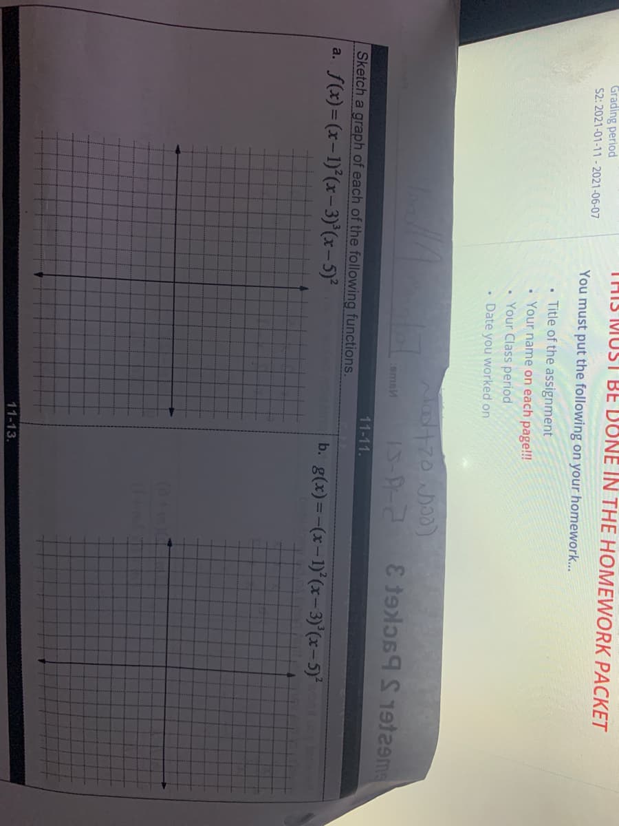 THIS MUST BE DONE IN THE HOMEWORK PACKET
Grading period
S2: 2021-01-11-2021-06-07
You must put the following on your homework...
Title of the assignment
• Your name on each page!!!
Your Class period
• Date you worked on
comsM
11-11.
Sketch a graph of each of the following functions.
(x) = (x-1)°(x-3)°(x– 5)²
b. g(x)=-(x-1)° (x-3)'(x-5)
a.
11-13.
